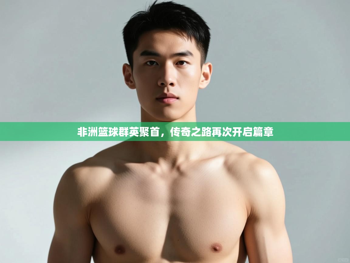 开云体育安卓APK下载-非洲篮球群英聚首，传奇之路再次开启篇章  第3张